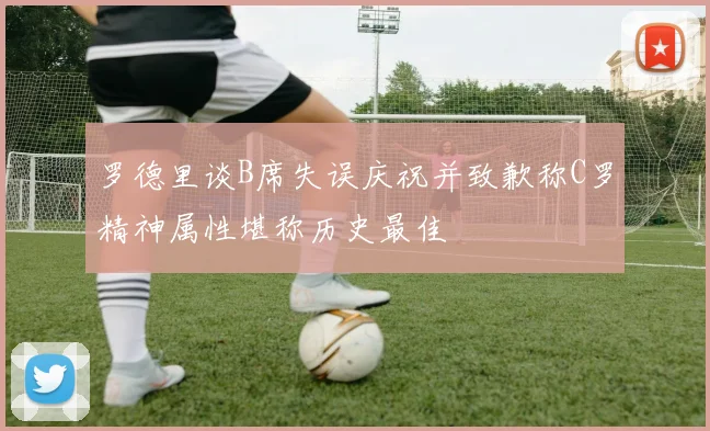 罗德里谈B席失误庆祝并致歉称C罗精神属性堪称历史最佳