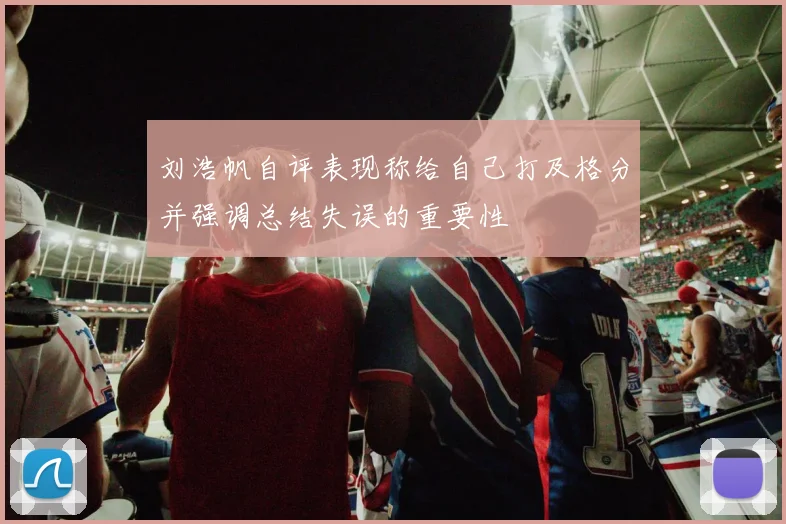 刘浩帆自评表现称给自己打及格分并强调总结失误的重要性