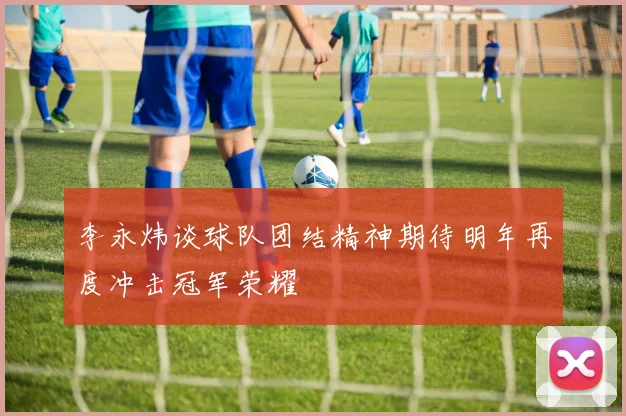 李永炜谈球队团结精神期待明年再度冲击冠军荣耀