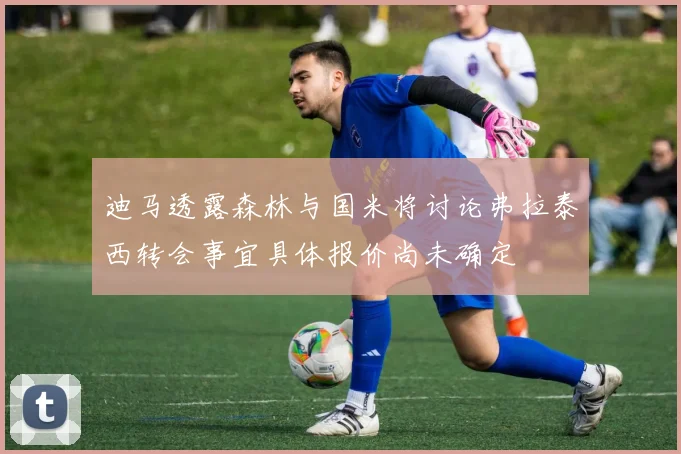 迪马透露森林与国米将讨论弗拉泰西转会事宜具体报价尚未确定