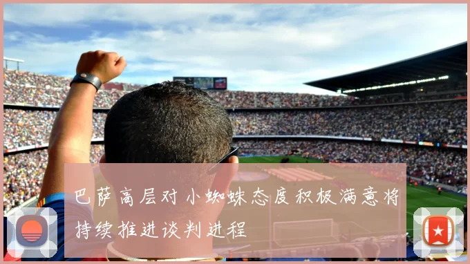 巴萨高层对小蜘蛛态度积极满意将持续推进谈判进程