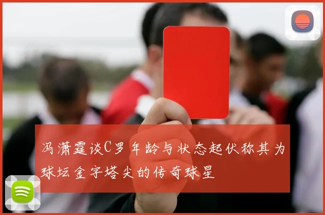 冯潇霆谈C罗年龄与状态起伏称其为球坛金字塔尖的传奇球星