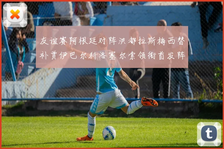友谊赛阿根廷对阵洪都拉斯梅西替补贾伊巴尔科洛塞尔索领衔首发阵容