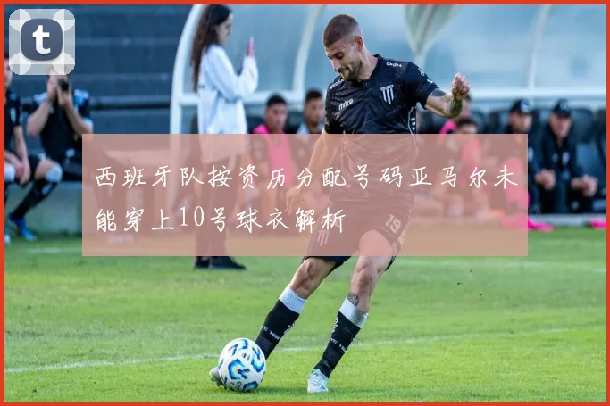 西班牙队按资历分配号码亚马尔未能穿上10号球衣解析
