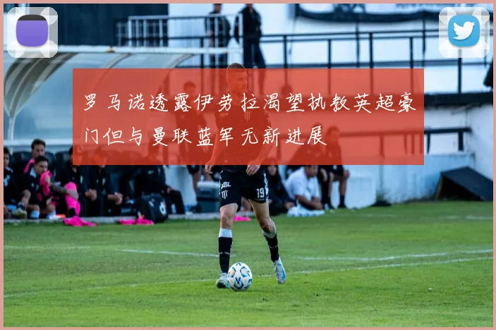 罗马诺透露伊劳拉渴望执教英超豪门但与曼联蓝军无新进展