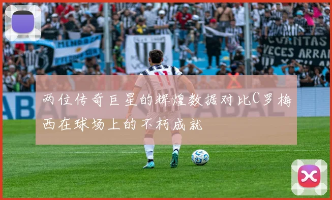 两位传奇巨星的辉煌数据对比C罗梅西在球场上的不朽成就