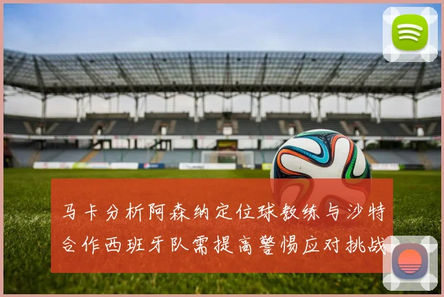马卡分析阿森纳定位球教练与沙特合作西班牙队需提高警惕应对挑战
