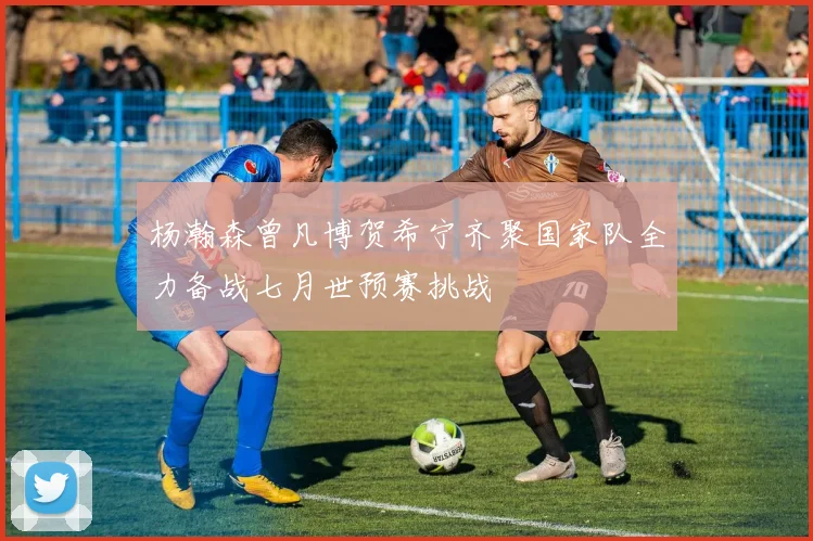 杨瀚森曾凡博贺希宁齐聚国家队全力备战七月世预赛挑战