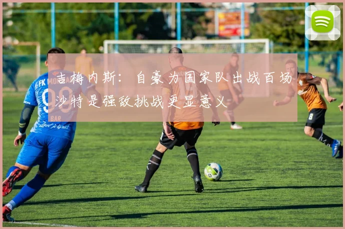 吉梅内斯：自豪为国家队出战百场沙特是强敌挑战更显意义