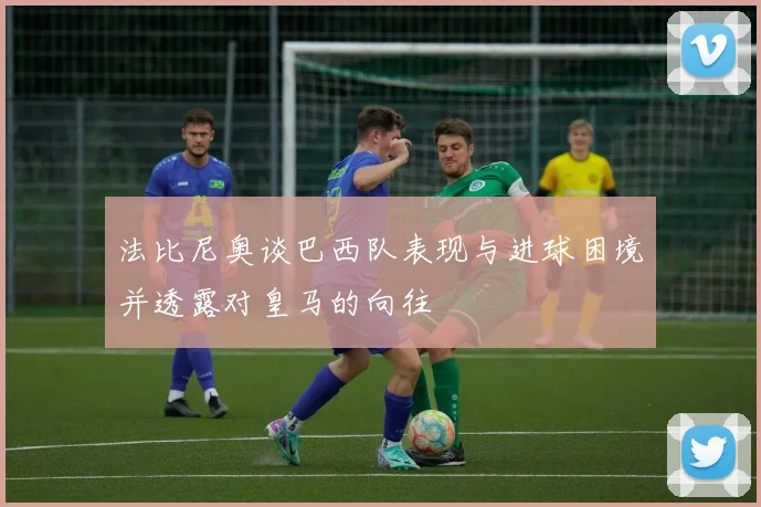 法比尼奥谈巴西队表现与进球困境并透露对皇马的向往
