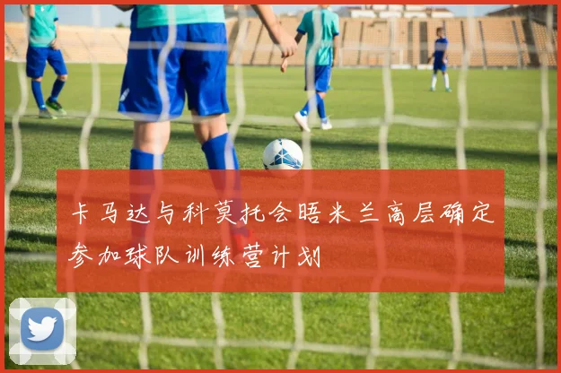 卡马达与科莫托会晤米兰高层确定参加球队训练营计划