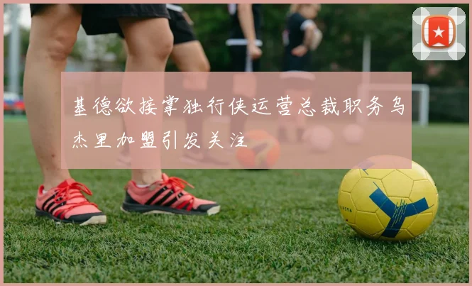 基德欲接掌独行侠运营总裁职务乌杰里加盟引发关注