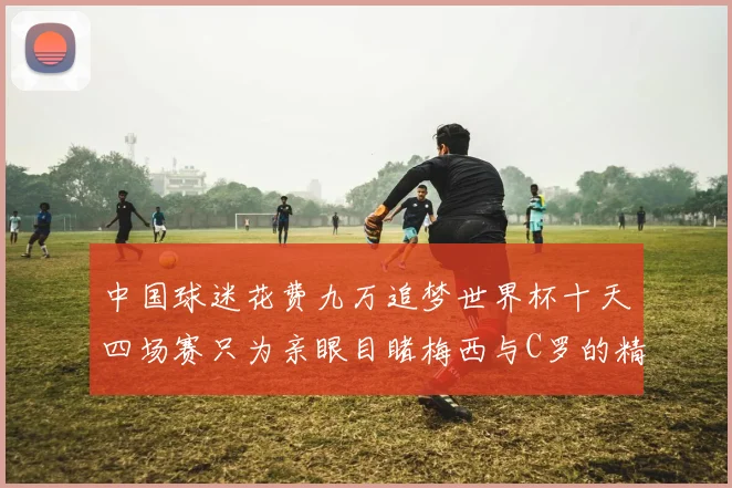 中国球迷花费九万追梦世界杯十天四场赛只为亲眼目睹梅西与C罗的精彩对决